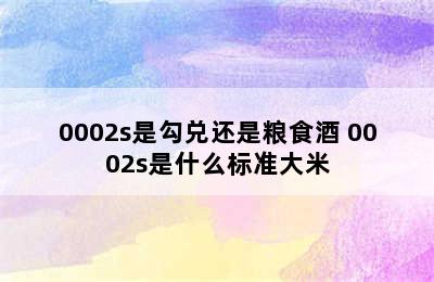 0002s是勾兑还是粮食酒 0002s是什么标准大米